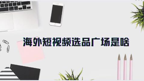 海外短视频选品广场是啥 详细介绍来了