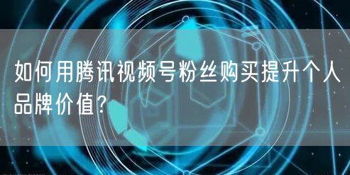 如何用腾讯视频号粉丝购买提升个人品牌价值？