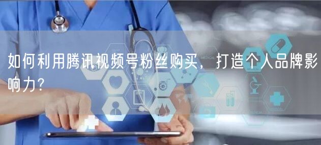 如何利用腾讯视频号粉丝购买，打造个人品牌影响力？