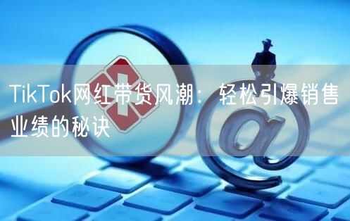 TikTok网红带货风潮：轻松引爆销售业绩的秘诀