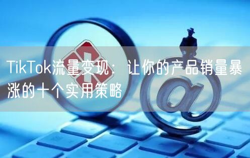 TikTok流量变现：让你的产品销量暴涨的十个实用策略