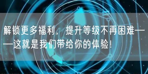 解锁更多福利，提升等级不再困难——这就是我们带给你的体验！