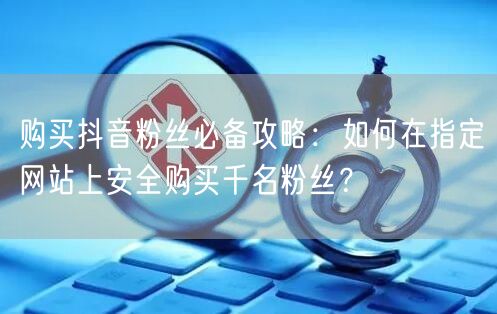 购买抖音粉丝必备攻略：如何在指定网站上安全购买千名粉丝？