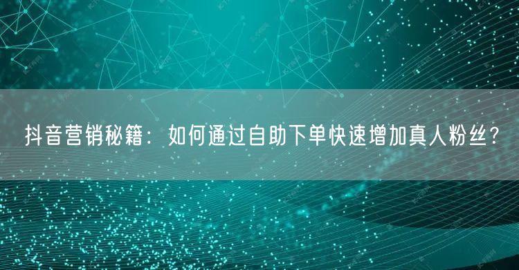 抖音营销秘籍：如何通过自助下单快速增加真人粉丝？