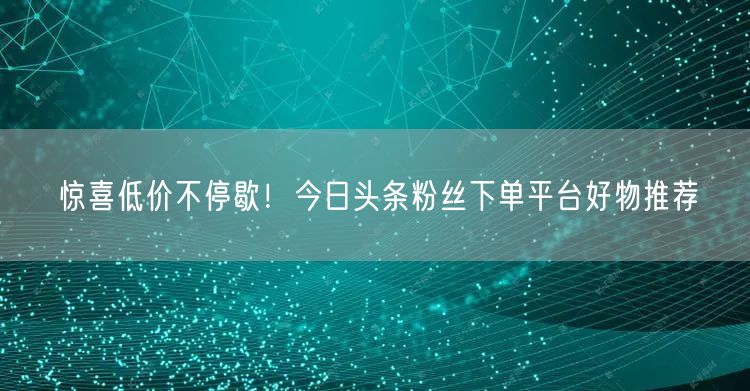 惊喜低价不停歇！今日头条粉丝下单平台好物推荐