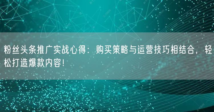 粉丝头条推广实战心得：购买策略与运营技巧相结合，轻松打造爆款内容！