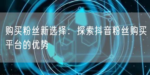 购买粉丝新选择：探索抖音粉丝购买平台的优势