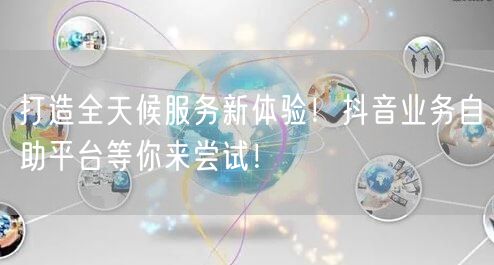 打造全天候服务新体验！抖音业务自助平台等你来尝试！