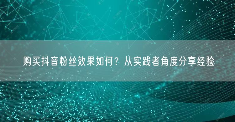 购买抖音粉丝效果如何？从实践者角度分享经验