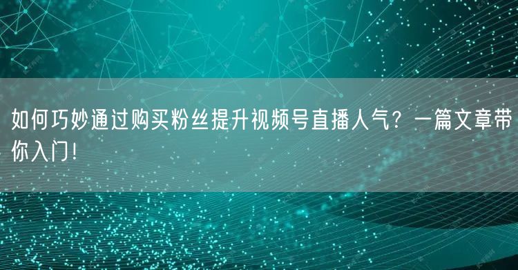 如何巧妙通过购买粉丝提升视频号直播人气？一篇文章带你入门！